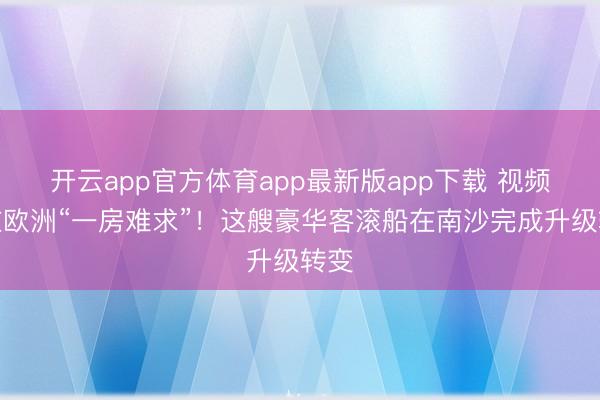 开云app官方体育app最新版app下载 视频｜在欧洲“一房难求”！这艘豪华客滚船在南沙完成升级转变