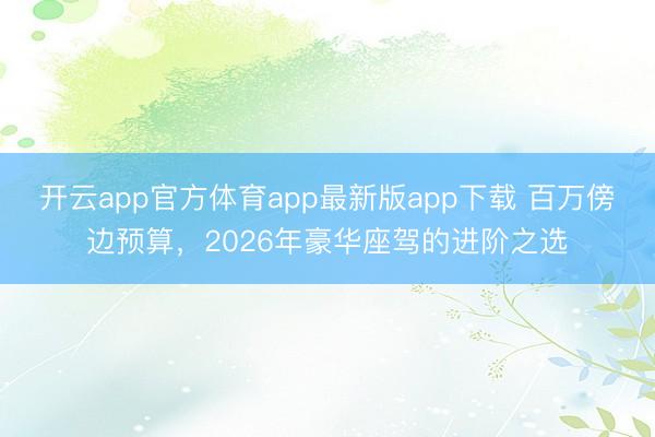 开云app官方体育app最新版app下载 百万傍边预算，2026年豪华座驾的进阶之选