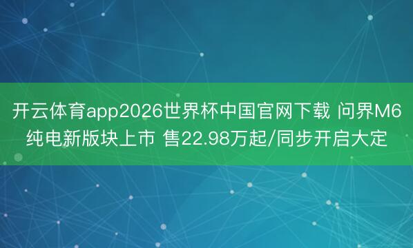 开云体育app2026世界杯中国官网下载 问界M6纯电新版块上市 售22.98万起/同步开启大定