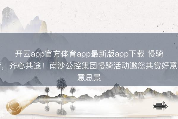 开云app官方体育app最新版app下载 慢骑漫话，齐心共途！南沙公控集团慢骑活动邀您共赏好意思景