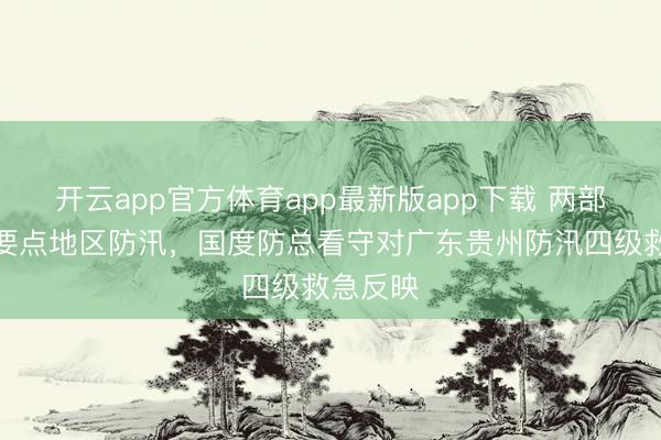 开云app官方体育app最新版app下载 两部门部署要点地区防汛，国度防总看守对广东贵州防汛四级救急反映