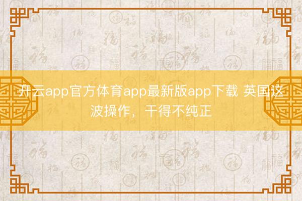 开云app官方体育app最新版app下载 英国这波操作，干得不纯正