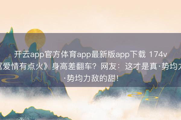 开云app官方体育app最新版app下载 174vs172！《爱情有点火》身高差翻车？网友：这才是真·势均力敌的甜！
