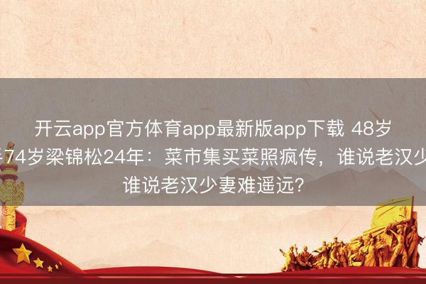 开云app官方体育app最新版app下载 48岁伏明霞牵手74岁梁锦松24年：菜市集买菜照疯传，谁说老汉少妻难遥远？