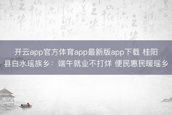 开云app官方体育app最新版app下载 桂阳县白水瑶族乡：端午就业不打烊 便民惠民暖瑶乡