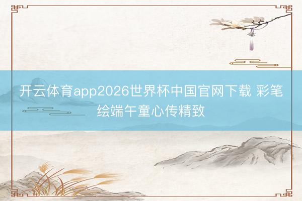 开云体育app2026世界杯中国官网下载 彩笔绘端午童心传精致
